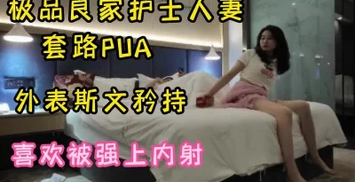 PUA大佬告诉你如何泡良极品护士人妻瞒着老公外出开房，就爱被强行内射